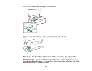 Page 133

3.
Press thelatch andopen theinkcartridge coverasshown.
 4.
Squeeze thetabonthe cartridge andliftthe cartridge straightuptoremove it.
 Note:
Dispose ofused cartridges carefully.Donot take theused cartridge apartortry torefill it.
 Warning:
Ifink gets onyour skin, wash itthoroughly withsoap andwater. Ifink gets intoyour eyes,
 flush
them immediately withwater. Ifink gets intoyour mouth, spititout and seeadoctor rightaway.
 Keep
inkcartridges outofthe reach ofchildren.
 133   