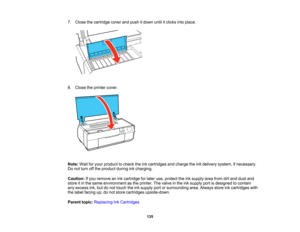 Page 135

7.
Close thecartridge coverandpush itdown untilitclicks intoplace.
 8.
Close theprinter cover.
 Note:
Waitforyour product tocheck theinkcartridges andcharge theinkdelivery system,ifnecessary.
 Do
not turn offthe product duringinkcharging.
 Caution:
Ifyou remove anink cartridge forlater use,protect theinksupply areafromdirtand dust and
 store
itin the same environment asthe printer. Thevalve inthe inksupply portisdesigned tocontain
 any
excess ink,butdonot touch theinksupply portorsurrounding...