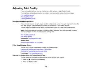 Page 138

Adjusting
PrintQuality
 If
your printquality declines, youmay need torun autility toclean oralign theprint head.
 If
running theseutilities doesnotsolve theproblem, youmay need toreplace theinkcartridges.
 Print
Head Maintenance
 Print
Head Alignment
 Cleaning
thePaper Guide
 Print
Head Maintenance
 If
your printouts becometoolight, oryou seedark orlight bands across them,youmay need toclean the
 print
head nozzles. Cleaning usesink,soclean thenozzles onlyifprint quality declines.
 You
cancheck...