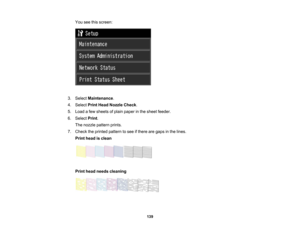 Page 139

You
seethisscreen:
 3.
Select Maintenance .
 4.
Select PrintHead Nozzle Check.
 5.
Load afew sheets ofplain paper inthe sheet feeder.
 6.
Select Print.
 The
nozzle pattern prints.
 7.
Check theprinted pattern tosee ifthere aregaps inthe lines.
 Print
head isclean
 Print
head needs cleaning
 139   