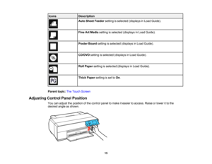 Page 15

Icons
 Description

Auto
Sheet Feeder settingisselected (displays inLoad Guide).
 Fine
ArtMedia setting isselected (displays inLoad Guide).
 Poster
Boardsetting isselected (displays inLoad Guide).
 CD/DVD
settingisselected (displays inLoad Guide).
 Roll
Paper setting isselected (displays inLoad Guide).
 Thick
Paper setting isset toOn .
 Parent
topic:TheTouch Screen
 Adjusting
ControlPanelPosition
 You
canadjust theposition ofthe control paneltomake iteasier toaccess. Raiseorlower itto the
 desired...