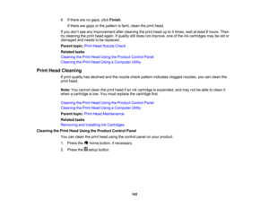 Page 142

6.
Ifthere arenogaps, clickFinish .
 If
there aregaps orthe pattern isfaint, clean theprint head.
 If
you don’t see anyimprovement aftercleaning theprint head upto4times, waitatleast 6hours. Then
 try
cleaning theprint head again. Ifquality stilldoes notimprove, oneofthe inkcartridges maybeold or
 damaged
andneeds tobe replaced.
 Parent
topic:PrintHead Nozzle Check
 Related
tasks
 Cleaning
thePrint Head Using theProduct ControlPanel
 Cleaning
thePrint Head Using aComputer Utility
 Print
Head Cleaning...