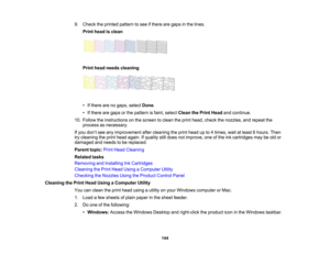 Page 144

9.
Check theprinted pattern tosee ifthere aregaps inthe lines.
 Print
head isclean
 Print
head needs cleaning
 •
Ifthere arenogaps, select Done.
 •
Ifthere aregaps orthe pattern isfaint, select Clean thePrint Head andcontinue.
 10.
Follow theinstructions onthe screen toclean theprint head, check thenozzles, andrepeat the
 process
asnecessary.
 If
you don’t see anyimprovement aftercleaning theprint head upto4times, waitatleast 6hours. Then
 try
cleaning theprint head again. Ifquality stilldoes...