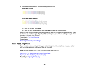 Page 146

6.
Check theprinted pattern tosee ifthere aregaps inthe lines.
 Print
head isclean
 Print
head needs cleaning
 •
Ifthere arenogaps, clickFinish .
 •
Ifthere aregaps orthe pattern isfaint, clickClean toclean theprint head again.
 If
you don’t see anyimprovement aftercleaning theprint head upto4times, waitatleast 6hours. Then
 try
cleaning theprint head again. Ifquality stilldoes notimprove, oneofthe inkcartridges maybeold or
 damaged
andneeds tobe replaced.
 Parent
topic:PrintHead Cleaning
 Related...