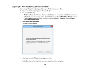 Page 148

Aligning
thePrint Head Using aComputer Utility
 You
canalign theprint head using autility onyour Windows computer orMac.
 1.
Load afew sheets ofplain paper inthe sheet feeder.
 2.
Doone ofthe following:
 •
Windows: AccesstheWindows Desktopandright-click theproduct iconinthe Windows taskbar.
 •
In the Apple menuorthe Dock, select System Preferences .Select Print&Fax ,Print &Scan ,or
 Printers
&Scanners ,select yourproduct, andselect Options &Supplies .Select Utilityand
 select
OpenPrinter Utility.
 3....