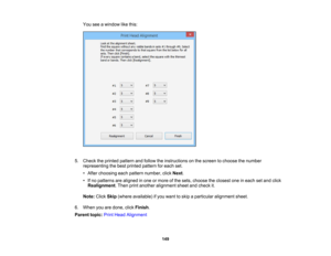 Page 149

You
seeawindow likethis:
 5.
Check theprinted pattern andfollow theinstructions onthe screen tochoose thenumber
 representing
thebest printed pattern foreach set.
 •
After choosing eachpattern number, clickNext.
 •
Ifno patterns arealigned inone ormore ofthe sets, choose theclosest oneineach setand click
 Realignment
.Then printanother alignment sheetandcheck it.
 Note:
ClickSkip(where available) ifyou want toskip aparticular alignment sheet.
 6.
When youaredone, clickFinish .
 Parent
topic:PrintHead...