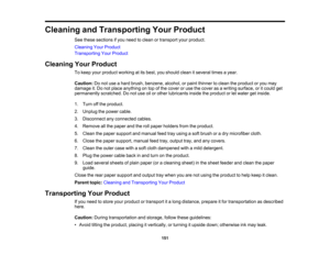 Page 151

Cleaning
andTransporting YourProduct
 See
these sections ifyou need toclean ortransport yourproduct.
 Cleaning
YourProduct
 Transporting
YourProduct
 Cleaning
YourProduct
 To
keep yourproduct working atits best, youshould cleanitseveral timesayear.
 Caution:
Donot use ahard brush, benzene, alcohol,orpaint thinner toclean theproduct oryou may
 damage
it.Do not place anything ontop ofthe cover oruse thecover asawriting surface, oritcould get
 permanently
scratched.Donot use oilorother lubricants...