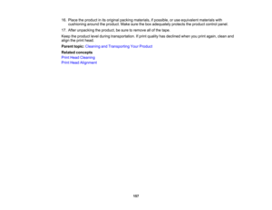 Page 157

16.
Place theproduct inits original packing materials, ifpossible, oruse equivalent materialswith
 cushioning
aroundtheproduct. Makesurethebox adequately protectstheproduct controlpanel.
 17.
After unpacking theproduct, besure toremove allofthe tape.
 Keep
theproduct levelduring transportation. Ifprint quality hasdeclined whenyouprint again, cleanand
 align
theprint head.
 Parent
topic:Cleaning andTransporting YourProduct
 Related
concepts
 Print
Head Cleaning
 Print
Head Alignment
 157 