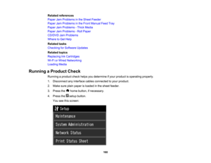 Page 160

Related
references
 Paper
JamProblems inthe Sheet Feeder
 Paper
JamProblems inthe Front Manual FeedTray
 Paper
JamProblems -Thick Media
 Paper
JamProblems -Roll Paper
 CD/DVD
JamProblems
 Where
toGet Help
 Related
tasks
 Checking
forSoftware Updates
 Related
topics
 Replacing
InkCartridges
 Wi-Fi
orWired Networking
 Loading
Media
 Running
aProduct Check
 Running
aproduct checkhelpsyoudetermine ifyour product isoperating properly.
 1.
Disconnect anyinterface cablesconnected toyour product.
 2.
Make...