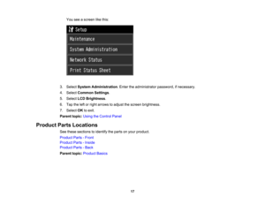 Page 17

You
seeascreen likethis:
 3.
Select System Administration .Enter theadministrator password,ifnecessary.
 4.
Select Common Settings.
 5.
Select LCDBrightness .
 6.
Tap theleftorright arrows toadjust thescreen brightness.
 7.
Select OKtoexit.
 Parent
topic:UsingtheControl Panel
 Product
PartsLocations
 See
these sections toidentify theparts onyour product.
 Product
Parts-Front
 Product
Parts-Inside
 Product
Parts-Back
 Parent
topic:Product Basics
 17 