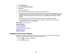 Page 161

5.
Select Maintenance .
 6.
Select PrintHead Nozzle Check.
 7.
Select Print.
 The
nozzle pattern prints.
 8.
Doone ofthe following, depending onthe results ofthe product check:
 •
Ifthe page prints andthenozzle checkpattern iscomplete, theproduct isoperating properly.Any
 operation
problemyoumay have could becaused byyour computer, cable,software, orselected
 settings.
Checktheother solutions inthis manual ortry uninstalling andreinstalling yourprinter
 software.

•
Ifthe page prints butthenozzle...