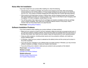 Page 163

Noise
AfterInkInstallation
 If
you hear noises fromyourproduct afterinstalling ink,check thefollowing:
 •
The firsttime youinstall inkcartridges, theproduct mustcharge itsprint head. Waituntilcharging
 finishes
beforeyouturn offthe product, oritmay charge improperly anduseexcess inkthe next time
 you
turn iton. Your product isfinished charging theprint head when the power lightstops flashing.
 •
Ifthe products printhead stops moving ormaking noise,andthecharging processhasnotfinished
 after...