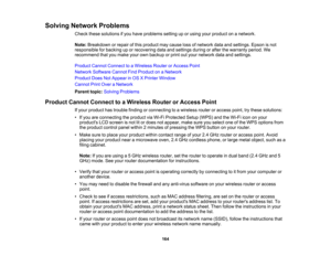 Page 164

Solving
Network Problems
 Check
thesesolutions ifyou have problems settinguporusing yourproduct onanetwork.
 Note:
Breakdown orrepair ofthis product maycause lossofnetwork dataandsettings. Epsonisnot
 responsible
forbacking uporrecovering dataandsettings duringorafter thewarranty period.We
 recommend
thatyoumake yourownbackup orprint outyour network dataandsettings.
 Product
CannotConnect toaWireless RouterorAccess Point
 Network
Software CannotFindProduct onaNetwork
 Product
DoesNotAppear inOS...
