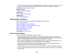Page 168

•
Ifyou areconnecting theproduct viaEpsonNet SetupandtheWi-Fi icondoes notappear onthe LCD,
 make
sureyourproduct software wasinstalled correctly. Ifnecessary, reinstallyoursoftware.
 Parent
topic:Solving Network Problems
 Related
concepts
 Uninstall
YourProduct Software
 Related
tasks
 Printing
aNetwork StatusSheet
 Related
topics
 Wi-Fi
orWired Networking
 Solving
PaperProblems
 Check
thesesections ifyou have problems usingpaper withyour product.
 Paper
Feeding Problems
 Paper
JamProblems inthe Sheet...