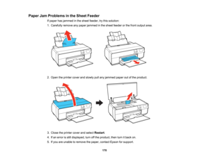 Page 170

Paper
JamProblems inthe Sheet Feeder
 If
paper hasjammed inthe sheet feeder, trythis solution:
 1.
Carefully removeanypaper jammed inthe sheet feeder orthe front output area.
 2.
Open theprinter coverandslowly pullany jammed paperoutofthe product.
 3.
Close theprinter coverandselect Restart .
 4.
Ifan error isstill displayed, turnoffthe product, thenturnitback on.
 5.
Ifyou areunable toremove thepaper, contact Epsonforsupport.
 170   