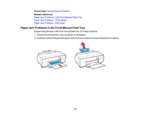 Page 171

Parent
topic:Solving PaperProblems
 Related
references
 Paper
JamProblems inthe Front Manual FeedTray
 Paper
JamProblems -Thick Media
 Paper
JamProblems -Roll Paper
 Paper
JamProblems inthe Front Manual FeedTray
 If
paper hasjammed inthe front manual feedtray,trythese solutions:
 1.
Cancel theprint jobfrom yourcomputer, ifnecessary.
 2.
Carefully removethejammed paperfromthefront orback asshown (whichever iseasier).
 171  