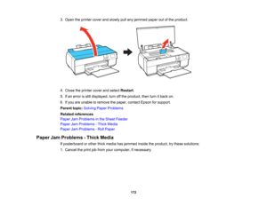 Page 172

3.
Open theprinter coverandslowly pullany jammed paperoutofthe product.
 4.
Close theprinter coverandselect Restart .
 5.
Ifan error isstill displayed, turnoffthe product, thenturnitback on.
 6.
Ifyou areunable toremove thepaper, contact Epsonforsupport.
 Parent
topic:Solving PaperProblems
 Related
references
 Paper
JamProblems inthe Sheet Feeder
 Paper
JamProblems -Thick Media
 Paper
JamProblems -Roll Paper
 Paper
JamProblems -Thick Media
 If
posterboard orother thickmedia hasjammed insidetheproduct,...