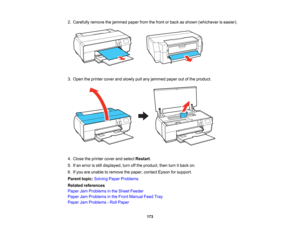 Page 173

2.
Carefully removethejammed paperfromthefront orback asshown (whichever iseasier).
 3.
Open theprinter coverandslowly pullany jammed paperoutofthe product.
 4.
Close theprinter coverandselect Restart .
 5.
Ifan error isstill displayed, turnoffthe product, thenturnitback on.
 6.
Ifyou areunable toremove thepaper, contact Epsonforsupport.
 Parent
topic:Solving PaperProblems
 Related
references
 Paper
JamProblems inthe Sheet Feeder
 Paper
JamProblems inthe Front Manual FeedTray
 Paper
JamProblems -Roll...