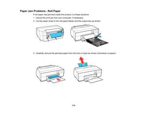 Page 174

Paper
JamProblems -Roll Paper
 If
roll paper hasjammed insidetheproduct, trythese solutions:
 1.
Cancel theprint jobfrom yourcomputer, ifnecessary.
 2.
Cut thepaper closetothe rollpaper feeder andtheoutput trayasshown.
 3.
Carefully removethejammed paperfromthefront orback asshown (whichever iseasier).
 174   