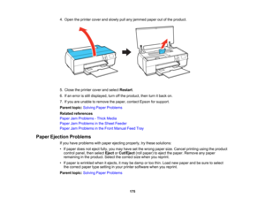 Page 175

4.
Open theprinter coverandslowly pullany jammed paperoutofthe product.
 5.
Close theprinter coverandselect Restart .
 6.
Ifan error isstill displayed, turnoffthe product, thenturnitback on.
 7.
Ifyou areunable toremove thepaper, contact Epsonforsupport.
 Parent
topic:Solving PaperProblems
 Related
references
 Paper
JamProblems -Thick Media
 Paper
JamProblems inthe Sheet Feeder
 Paper
JamProblems inthe Front Manual FeedTray
 Paper
Ejection Problems
 If
you have problems withpaper ejecting properly,...