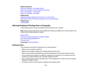 Page 176

Related
references
 Paper
JamProblems inthe Sheet Feeder
 Paper
JamProblems inthe Front Manual FeedTray
 Paper
JamProblems -Thick Media
 Paper
JamProblems -Roll Paper
 Related
tasks
 Selecting
thePaper Settings forEach Source -Control Panel
 Selecting
theDefault PaperSetupDisplay andError Notice Settings
 Related
topics
 Loading
Media
 Solving
Problems PrintingfromaComputer
 Check
thesesections ifyou have problems whileprinting fromyourcomputer.
 Note:
When printing usingAirPrint, theavailable...