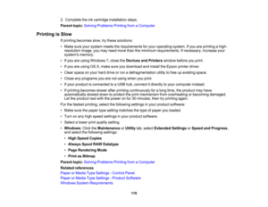 Page 178

2.
Complete theinkcartridge installation steps.
 Parent
topic:Solving Problems PrintingfromaComputer
 Printing
isSlow
 If
printing becomes slow,trythese solutions:
 •
Make sureyoursystem meetstherequirements foryour operating system.Ifyou areprinting ahigh-
 resolution
image,youmay need more thantheminimum requirements. Ifnecessary, increaseyour
 systems
memory.
 •
Ifyou areusing Windows 7,close theDevices andPrinters windowbeforeyouprint.
 •
Ifyou areusing OSX,make sureyoudownload andinstall theEpson...