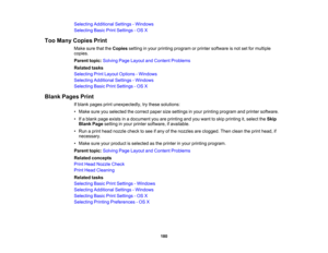 Page 180

Selecting
Additional Settings-Windows
 Selecting
BasicPrintSettings -OS X
 Too
Many Copies Print
 Make
surethattheCopies settinginyour printing program orprinter software isnot setformultiple
 copies.

Parent
topic:Solving PageLayout andContent Problems
 Related
tasks
 Selecting
PrintLayout Options -Windows
 Selecting
Additional Settings-Windows
 Selecting
BasicPrintSettings -OS X
 Blank
Pages Print
 If
blank pages printunexpectedly, trythese solutions:
 •
Make sureyouselected thecorrect...