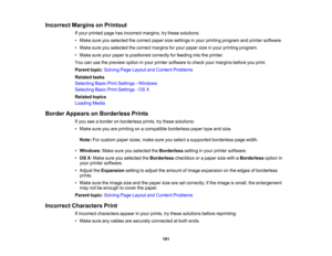 Page 181

Incorrect
MarginsonPrintout
 If
your printed pagehasincorrect margins,trythese solutions:
 •
Make sureyouselected thecorrect papersizesettings inyour printing program andprinter software.
 •
Make sureyouselected thecorrect margins foryour paper sizeinyour printing program.
 •
Make sureyourpaper ispositioned correctlyforfeeding intotheprinter.
 You
canusethepreview optioninyour printer software tocheck yourmargins beforeyouprint.
 Parent
topic:Solving PageLayout andContent Problems
 Related
tasks...