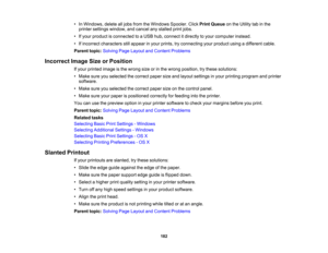 Page 182

•
In Windows, deletealljobs from theWindows Spooler.ClickPrint Queue onthe Utility tabinthe
 printer
settings window, andcancel anystalled printjobs.
 •
Ifyour product isconnected toaUSB hub,connect itdirectly toyour computer instead.
 •
Ifincorrect characters stillappear inyour prints, tryconnecting yourproduct usingadifferent cable.
 Parent
topic:Solving PageLayout andContent Problems
 Incorrect
ImageSizeorPosition
 If
your printed imageisthe wrong sizeorinthe wrong position, trythese solutions:
 •...