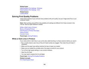 Page 183

Related
tasks
 Selecting
BasicPrintSettings -Windows
 Selecting
BasicPrintSettings -OS X
 Related
topics
 Loading
Media
 Solving
PrintQuality Problems
 Check
thesesections ifyour printouts haveproblems withprint quality, butyour image looksfineonyour
 computer
screen.
 Note:
When printing usingAirPrint, theavailable printsettings aredifferent fromthose covered inthis
 manual.
SeetheApple website fordetails.
 White
orDark Lines inPrintout
 Blurry
orSmeared Printout
 Faint
Printout orPrintout HasGaps...