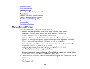 Page 184

Print
Head Cleaning
 Print
Head Alignment
 Related
references
 Paper
orMedia TypeSettings -Control Panel
 Related
tasks
 Selecting
PrintLayout Options -Windows
 Selecting
Additional Settings-Windows
 Selecting
BasicPrintSettings -OS X
 Related
topics
 Loading
Media
 Replacing
InkCartridges
 Blurry
orSmeared Printout
 If
your printouts areblurry orsmeared, trythese solutions:
 •
Make sureyourpaper isnot damp, curled, old,orloaded incorrectly inyour product.
 •
Use asupport sheetwithspecial paper,orload...