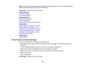 Page 185

Note:
Yourproduct willnot operate properly whiletiltedatan angle. Placeiton aflat, stable surface that
 extends
beyondthebase ofthe product inall directions.
 Parent
topic:Solving PrintQuality Problems
 Related
concepts
 Print
Head Cleaning
 Print
Head Alignment
 Related
references
 Available
EpsonPapers
 Paper
Specifications
 Double-sided
PrintingOptions -Windows
 Related
tasks
 Selecting
BasicPrintSettings -Windows
 Selecting
BasicPrintSettings -OS X
 Selecting
PrintLayout Options -Windows...