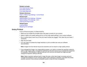 Page 186

Related
concepts
 Print
Head Nozzle Check
 Print
Head Cleaning
 Print
Head Alignment
 Related
references
 Paper
orMedia TypeSettings -Control Panel
 Related
tasks
 Selecting
BasicPrintSettings -Windows
 Selecting
BasicPrintSettings -OS X
 Cleaning
thePaper Guide
 Related
topics
 Loading
Media
 Replacing
InkCartridges
 Grainy
Printout
 If
your printouts aregrainy, trythese solutions:
 •
Make sureyouloaded theprintable sideofthe paper correctly foryour product.
 •
Select ahigher printquality setting...