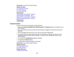Page 187

Parent
topic:Solving PrintQuality Problems
 Related
concepts
 Print
Head Nozzle Check
 Print
Head Cleaning
 Print
Head Alignment
 Related
tasks
 Selecting
BasicPrintSettings -Windows
 Selecting
BasicPrintSettings -OS X
 Selecting
PrintLayout Options -Windows
 Selecting
Additional Settings-Windows
 Related
topics
 Loading
Media
 Incorrect
Colors
 If
your printouts haveincorrect colors,trythese solutions:
 •
Make suretheAdvanced B& W Photo ,Black/Grayscale orGrayscale settingisnot selected inyour...