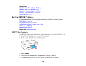 Page 188

Related
tasks
 Selecting
BasicPrintSettings -Windows
 Selecting
BasicPrintSettings -OS X
 Selecting
PrintLayout Options -Windows
 Selecting
Additional Settings-Windows
 Managing
Color-OS X
 Solving
CD/DVD Problems
 Check
thesesections ifyou have problems printingonaCD/DVD withyour product.
 CD/DVD
JamProblems
 Image
NotCentered onCD/DVD
 Image
DoesNotCover Printable AreaofDisc
 Ink
Smears onCD/DVD
 Faint
Image onCD/DVD
 Parent
topic:Solving Problems
 CD/DVD
JamProblems
 If
a CD/DVD hasjammed inthe...