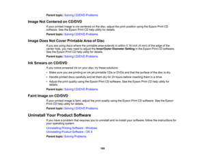 Page 189

Parent
topic:Solving CD/DVD Problems
 Image
NotCentered onCD/DVD
 If
your printed imageisnot centered onthe disc, adjust theprint position usingtheEpson PrintCD
 software.
SeetheEpson PrintCDhelp utility fordetails.
 Parent
topic:Solving CD/DVD Problems
 Image
DoesNotCover Printable AreaofDisc
 If
you areusing discswhere theprintable areaextends towithin 0.16inch(4mm) ofthe edge ofthe
 center
hole,youmay need toadjust theInner/Outer DiameterSettinginthe Epson PrintCDsoftware.
 See
theEpson PrintCDhelp...
