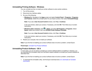 Page 190

Uninstalling
PrintingSoftware -Windows
 You
canuninstall andthen re-install yourprinter software tosolve certain problems.
 1.
Turn offthe product.
 2.
Disconnect anyinterface cables.
 3.
Doone ofthe following:
 •
Windows 8.x:Navigate tothe Apps screen andselect Control Panel>Programs >Programs
 and
Features .Select theuninstall optionforyour Epson product, thenselect Uninstall/Change .
 Note:
Ifyou seeaUser Account Controlwindow, clickYesorContinue .
 In
the next window, selectyourproduct,...