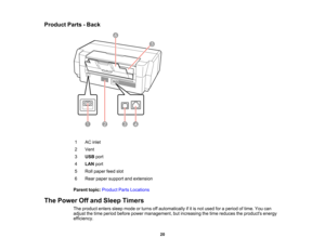 Page 20

Product
Parts-Back
 1
 AC
inlet
 2
 Vent

3
 USB
port
 4
 LAN
port
 5
 Roll
paper feedslot
 6
 Rear
paper support andextension
 Parent
topic:Product PartsLocations
 The
Power Offand Sleep Timers
 The
product enterssleepmode orturns offautomatically ifitis not used foraperiod oftime. Youcan
 adjust
thetime period before powermanagement, butincreasing thetime reduces theproducts energy
 efficiency.

20  