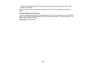 Page 192

•
Canada: (905)709-2567, 6AM to8PM, Pacific Time,Monday throughFriday,and7AM to4PM,
 Pacific
Time,Saturday
 Days
andhours ofsupport aresubject tochange withoutnotice.Tollorlong distance chargesmay
 apply.

Purchase
SuppliesandAccessories
 You
canpurchase genuineEpsoninkand paper atepson.com/ink3 (U.S.sales) orepson.ca (Canadian
 sales).
Youcanalso purchase suppliesfromanEpson authorized reseller.Tofind thenearest one,call
 800-GO-EPSON
(800-463-7766).
 Parent
topic:Solving Problems
 192 