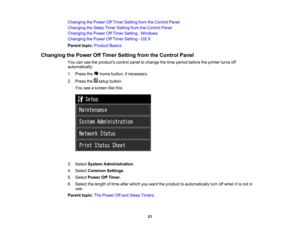 Page 21

Changing
thePower OffTimer Setting fromtheControl Panel
 Changing
theSleep TimerSetting fromtheControl Panel
 Changing
thePower OffTimer Setting -Windows
 Changing
thePower OffTimer Setting -OS X
 Parent
topic:Product Basics
 Changing
thePower OffTimer Setting fromtheControl Panel
 You
canusetheproducts controlpaneltochange thetime period before theprinter turnsoff
 automatically.

1.
Press the homebutton, ifnecessary.
 2.
Press thesetupbutton.
 You
seeascreen likethis:
 3.
Select System Administration...