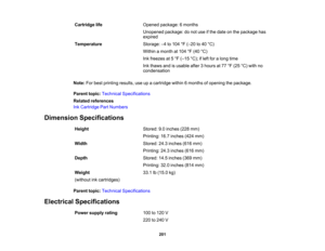 Page 201

Cartridge
life
 Opened
package: 6months
 Unopened
package:donot use ifthe date onthe package has
 expired

Temperature
 Storage:
–4 to 104 °F (– 20 to40 °C)
 Within
amonth at104 °F (40 °C)
 Ink
freezes at5°F (– 15 °C); ifleft foralong time
 Ink
thaws andisusable after3hours at77 °F (25 °C) with no
 condensation

Note:
Forbest printing results,useupacartridge within6months ofopening thepackage.
 Parent
topic:Technical Specifications
 Related
references
 Ink
Cartridge PartNumbers
 Dimension...