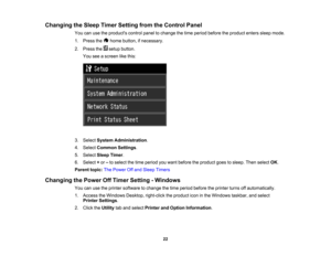 Page 22

Changing
theSleep Timer Setting fromtheControl Panel
 You
canusetheproducts controlpaneltochange thetime period before theproduct enterssleepmode.
 1.
Press the homebutton, ifnecessary.
 2.
Press thesetupbutton.
 You
seeascreen likethis:
 3.
Select System Administration .
 4.
Select Common Settings.
 5.
Select SleepTimer.
 6.
Select +or –to select thetime period youwant before theproduct goestosleep. Thenselect OK.
 Parent
topic:ThePower Offand Sleep Timers
 Changing
thePower OffTimer Setting -Windows...