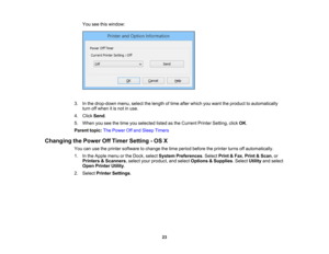 Page 23

You
seethiswindow:
 3.
Inthe drop-down menu,selectthelength oftime after which youwant theproduct toautomatically
 turn
offwhen itis not inuse.
 4.
Click Send .
 5.
When youseethetime youselected listedasthe Current PrinterSetting, clickOK.
 Parent
topic:ThePower Offand Sleep Timers
 Changing
thePower OffTimer Setting -OS X
 You
canusetheprinter software tochange thetime period before theprinter turnsoffautomatically.
 1.
Inthe Apple menuorthe Dock, select System Preferences .Select Print&Fax ,Print...