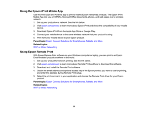 Page 25

Using
theEpson iPrintMobile App
 Use
thisfree Apple andAndroid apptoprint tonearby Epsonnetworked products.TheEpson iPrint
 Mobile
Appletsyou print PDFs, Microsoft Officedocuments, photos,andweb pages overawireless
 network.

1.
Setupyour product onanetwork. Seethelink below.
 2.
Visit epson.com/connect tolearn more about Epson iPrintandcheck thecompatibility ofyour mobile
 device.

3.
Download EpsoniPrintfromtheApple AppStore orGoogle Play.
 4.
Connect yourmobile devicetothe same wireless...