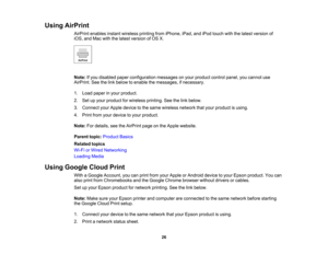 Page 26

Using
AirPrint
 AirPrint
enables instantwireless printingfromiPhone, iPad,andiPod touch withthelatest version of
 iOS,
andMac withthelatest version ofOS X.
 Note:
Ifyou disabled paperconfiguration messagesonyour product controlpanel,youcannot use
 AirPrint.
Seethelink below toenable themessages, ifnecessary.
 1.
Load paper inyour product.
 2.
Setupyour product forwireless printing.Seethelink below.
 3.
Connect yourApple device tothe same wireless networkthatyour product isusing.
 4.
Print...
