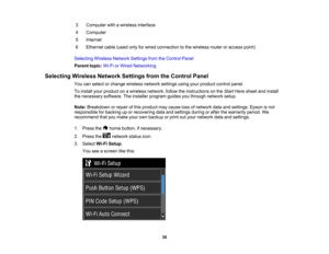 Page 30

3
 Computer
withawireless interface
 4
 Computer

5
 Internet

6
 Ethernet
cable(used onlyforwired connection tothe wireless routeroraccess point)
 Selecting
WirelessNetworkSettingsfromtheControl Panel
 Parent
topic:Wi-FiorWired Networking
 Selecting
WirelessNetworkSettingsfromtheControl Panel
 You
canselect orchange wireless networksettingsusingyourproduct controlpanel.
 To
install yourproduct onawireless network, followtheinstructions onthe Start Here sheet andinstall
 the
necessary...