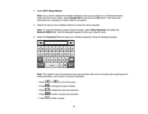 Page 31

4.
Select Wi-FiSetup Wizard .
 Note:
Ifyou need todisable thewireless networktoset upyour product onanEthernet network,
 press
thedown arrow button, selectDisable Wi-Fi,and press theOK button. Thenfollow the
 instructions
onchanging toawired network connection.
 5.
Select thename ofyour wireless networkorenter thename manually.
 Note:
Toenter thewireless networknamemanually, selectOther Networks andselect the
 Network
(SSID)field.Usethedisplayed keypadtoenter yournetwork name.
 6.
Select thePassword...