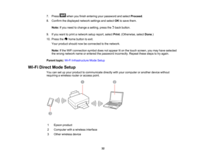 Page 32

7.
Press whenyoufinish entering yourpassword andselect Proceed .
 8.
Confirm thedisplayed networksettingsandselect OKtosave them.
 Note:
Ifyou need tochange asetting, pressthebackbutton.
 9.
Ifyou want toprint anetwork setupreport, selectPrint.(Otherwise, selectDone.)
 10.
Press the homebutton toexit.
 Your
product shouldnowbeconnected tothe network.
 Note:
Ifthe WiFi connection symboldoesnotappear liton the touch screen, youmay have selected
 the
wrong network nameorentered thepassword incorrectly....