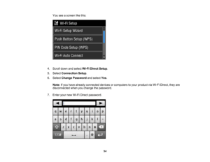 Page 34

You
seeascreen likethis:
 4.
Scroll downandselect Wi-FiDirect Setup.
 5.
Select Connection Setup.
 6.
Select Change Password andselect Yes.
 Note:
Ifyou have already connected devicesorcomputers toyour product viaWi-Fi Direct, theyare
 disconnected
whenyouchange thepassword.
 7.
Enter yournewWi-Fi Direct password.
 34 