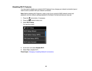 Page 40

Disabling
Wi-FiFeatures
 You
may need todisable yourproducts Wi-Fifeatures ifyou change yournetwork connection typeor
 need
tosolve aproblem withyour network connection.
 Note:
Before disabling Wi-Fifeatures, makeanote ofyour products SSID(network name)and
 password,
andanynetwork settingsselected forthe Epson Connect servicesyoumay use.
 1.
Press the homebutton, ifnecessary.
 2.
Press the network statusicon.
 3.
Select Wi-FiSetup .
 You
seethisscreen:
 4.
Scroll downandselect Disable Wi-Fi.
 5.
Select...